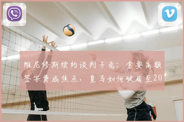 维尼修斯续约谈判卡壳：索要高额签字费成焦点，皇马如何破局至2026年？