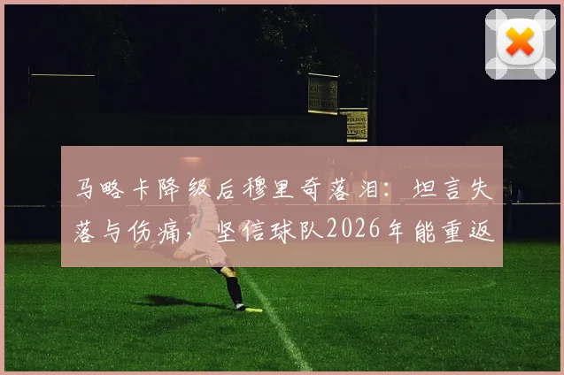 马略卡降级后穆里奇落泪：坦言失落与伤痛，坚信球队2026年能重返应有位置