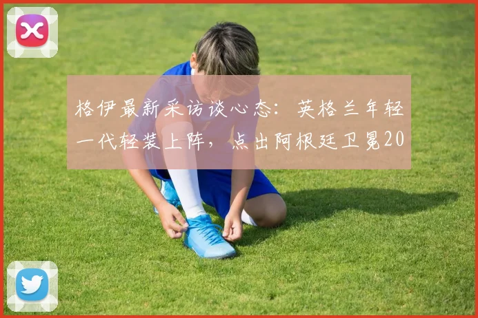 格伊最新采访谈心态：英格兰年轻一代轻装上阵，点出阿根廷卫冕2026世界杯的巨大压力