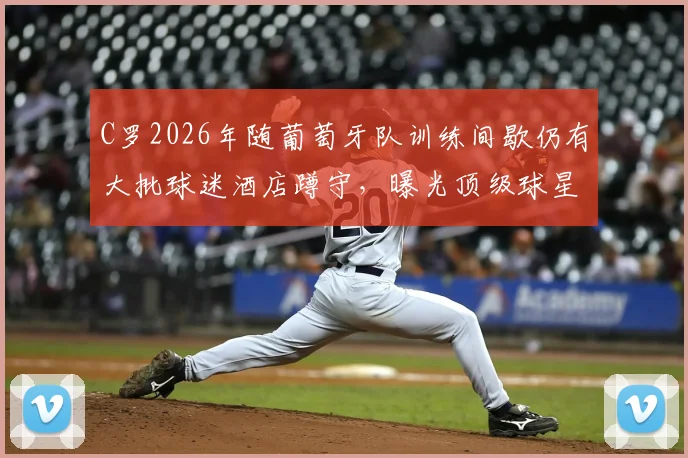 C罗2026年随葡萄牙队训练间歇仍有大批球迷酒店蹲守,曝光顶级球星日常行程与球迷追星秘诀