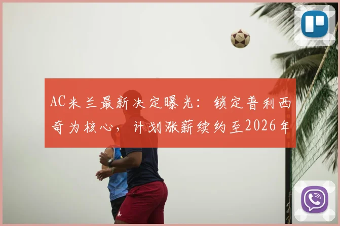 AC米兰最新决定曝光:锁定普利西奇为核心,计划涨薪续约至2026年