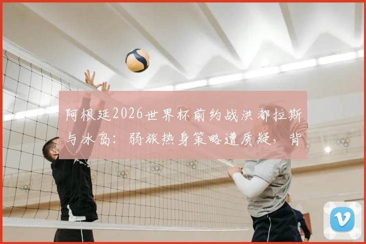 阿根廷2026世界杯前约战洪都拉斯与冰岛：弱旅热身策略遭质疑，背后战术考量深度解读