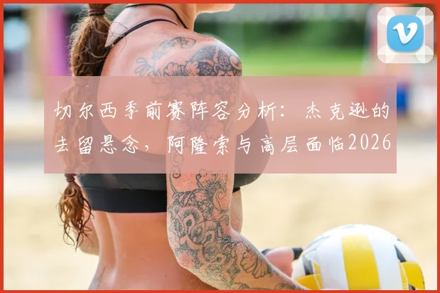 切尔西季前赛阵容分析：杰克逊的去留悬念，阿隆索与高层面临2026赛季关键抉择