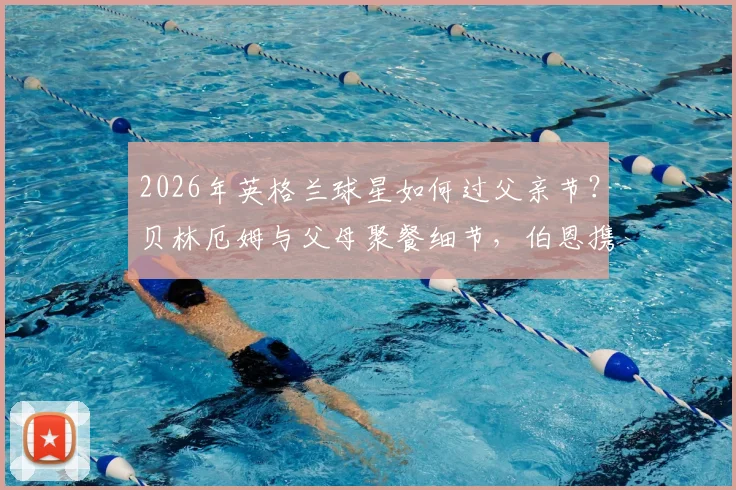 2026年英格兰球星如何过父亲节?贝林厄姆与父母聚餐细节,伯恩携家人观看演出全记录