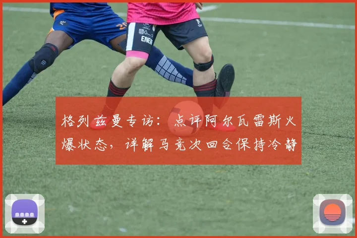 格列兹曼专访：点评阿尔瓦雷斯火爆状态，详解马竞次回合保持冷静专注的决胜关键