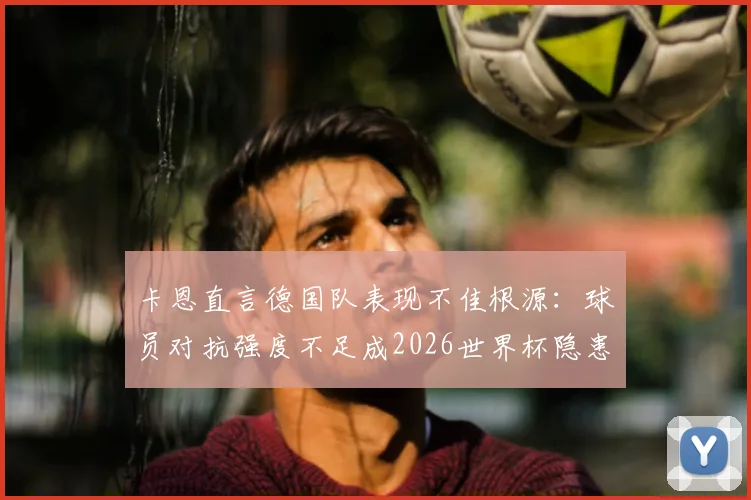 卡恩直言德国队表现不佳根源：球员对抗强度不足成2026世界杯隐患，教练非主因引热议
