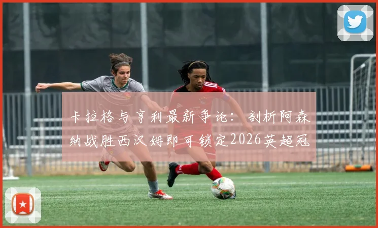 卡拉格与亨利最新争论：剖析阿森纳战胜西汉姆即可锁定2026英超冠军的背后逻辑，曼城的紧张点在哪？