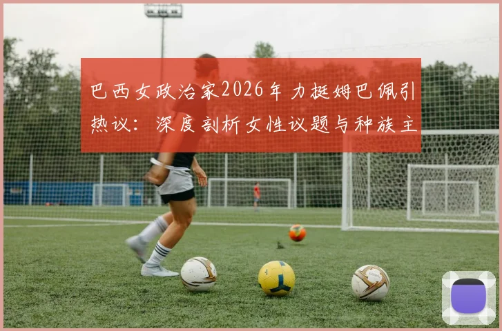 巴西女政治家2026年力挺姆巴佩引热议：深度剖析女性议题与种族主义争议的边界