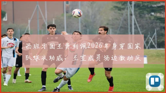 西班牙国王费利佩2026年身穿国家队球衣助威,王室成员场边激动庆祝胜利瞬间集锦